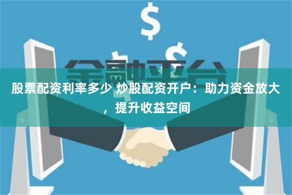 股票配资利率多少 炒股配资开户：助力资金放大，提升收益空间