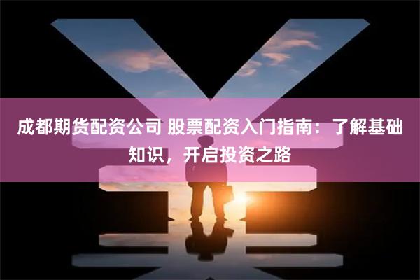 成都期货配资公司 股票配资入门指南：了解基础知识，开启投资之路