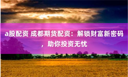 a股配资 成都期货配资：解锁财富新密码，助你投资无忧