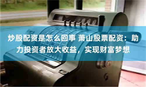 炒股配资是怎么回事 萧山股票配资：助力投资者放大收益，实现财富梦想