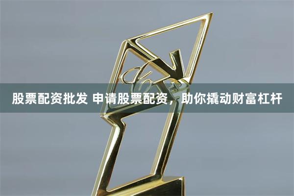 股票配资批发 申请股票配资，助你撬动财富杠杆