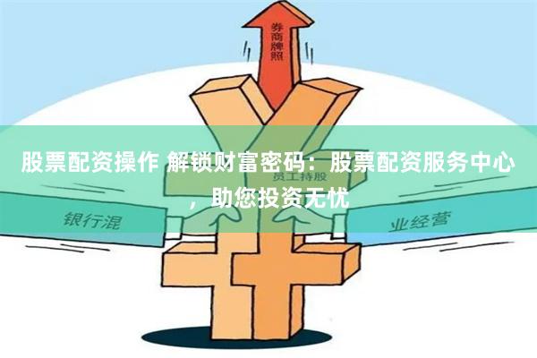 股票配资操作 解锁财富密码：股票配资服务中心，助您投资无忧